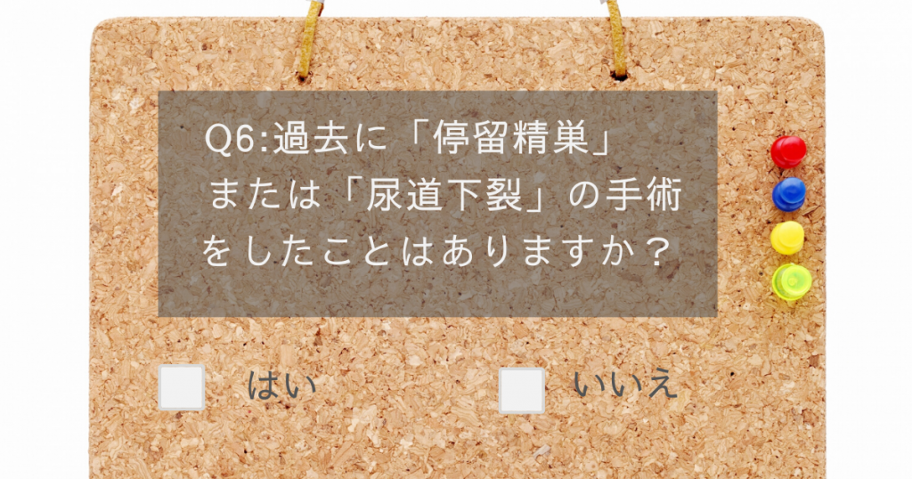 男性不妊チェックテスト6:過去に「停留精巣」または「尿道下裂」の手術をしたことはありますか?
はい、いいえ
